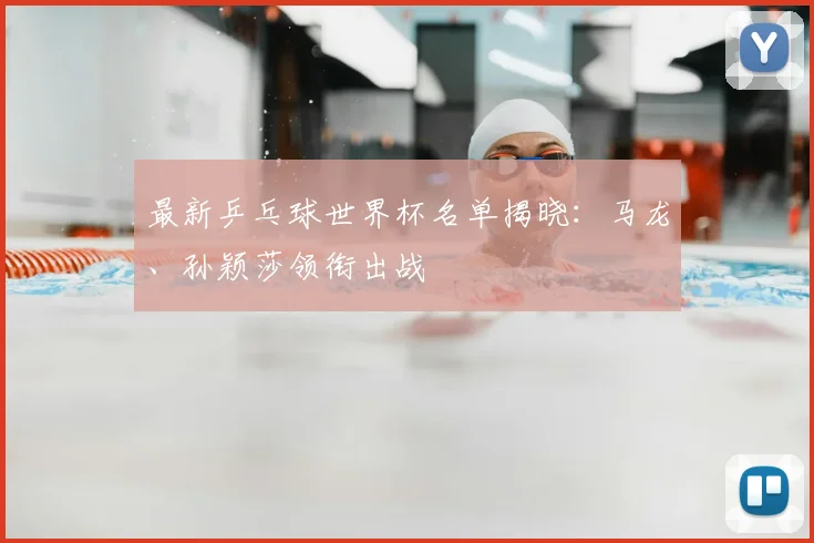 最新乒乓球世界杯名单揭晓：马龙、孙颖莎领衔出战