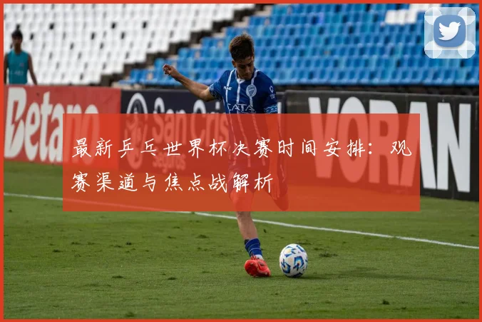 最新乒乓世界杯决赛时间安排：观赛渠道与焦点战解析
