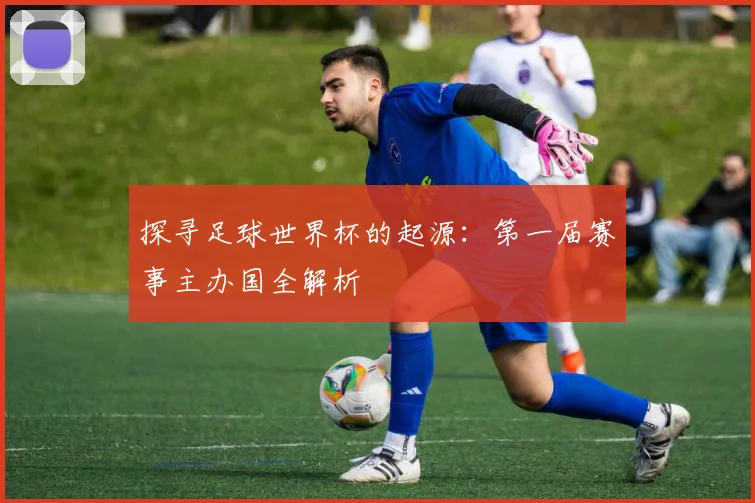 探寻足球世界杯的起源:第一届赛事主办国全解析