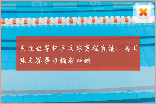 关注世界杯乒乓球赛程直播：每日焦点赛事与精彩回顾
