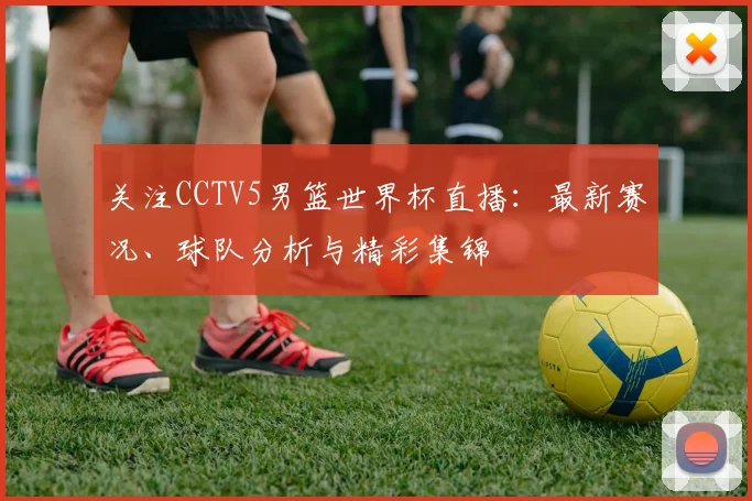 关注CCTV5男篮世界杯直播：最新赛况、球队分析与精彩集锦