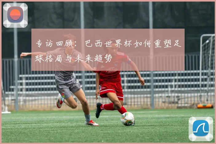 专访回顾:巴西世界杯如何重塑足球格局与未来趋势