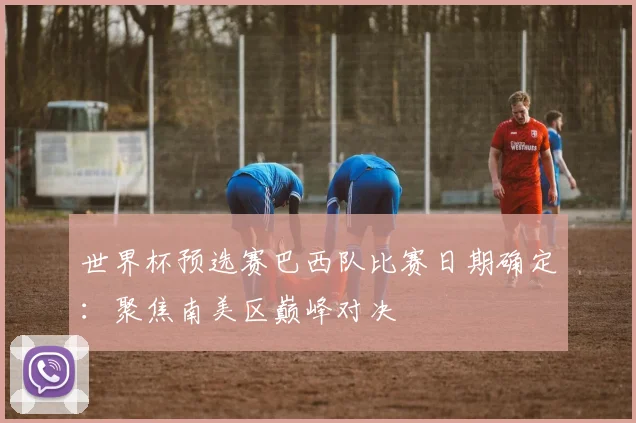 世界杯预选赛巴西队比赛日期确定：聚焦南美区巅峰对决