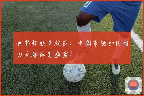 世界杯经济效应：中国市场如何借力全球体育盛宴？