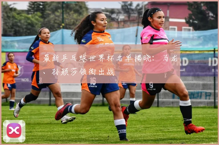 最新乒乓球世界杯名单揭晓：马龙、孙颖莎领衔出战