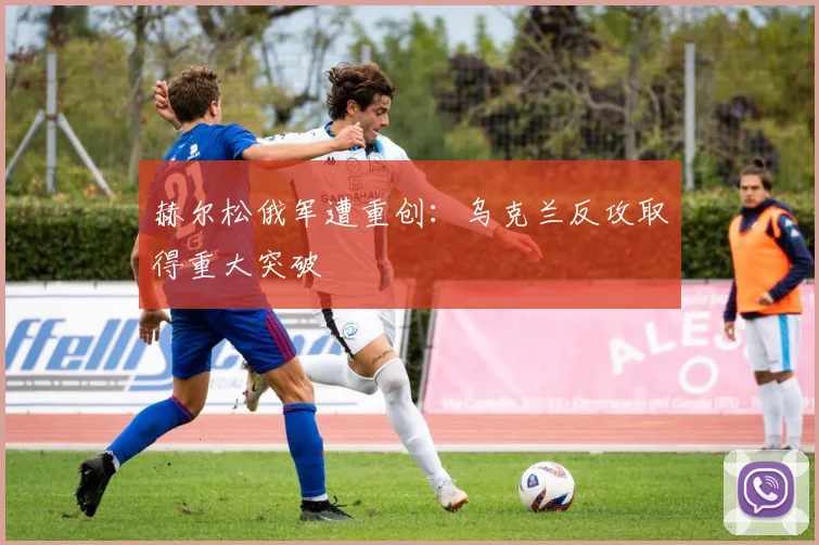 赫尔松俄军遭重创：乌克兰反攻取得重大突破