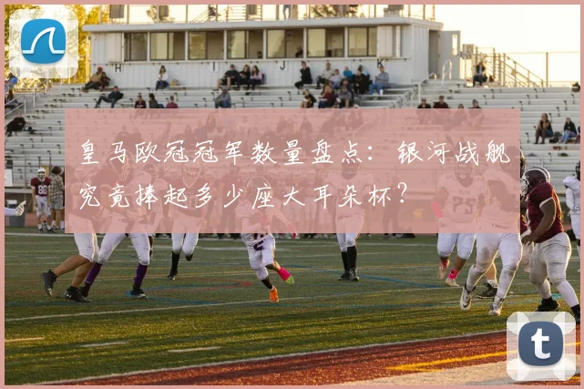 皇马欧冠冠军数量盘点：银河战舰究竟捧起多少座大耳朵杯？