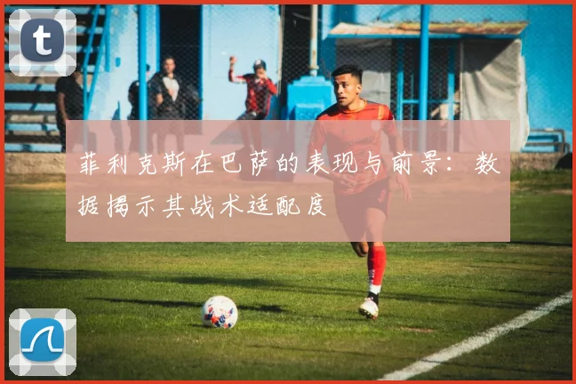 菲利克斯在巴萨的表现与前景：数据揭示其战术适配度