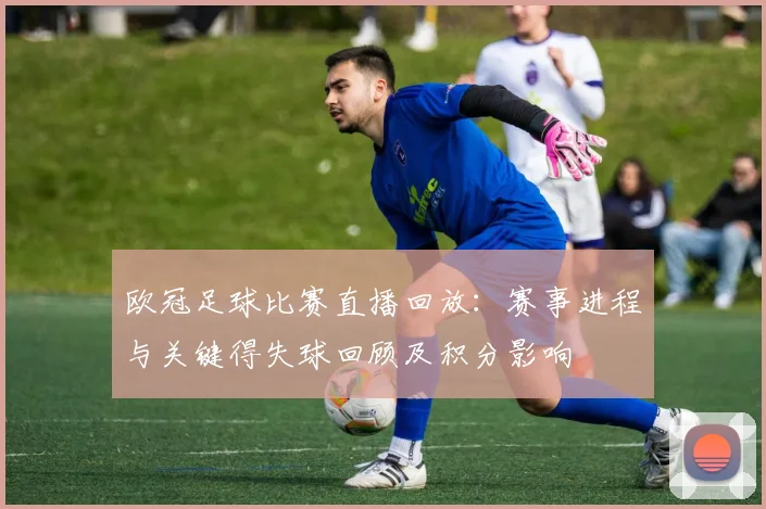 欧冠足球比赛直播回放：赛事进程与关键得失球回顾及积分影响