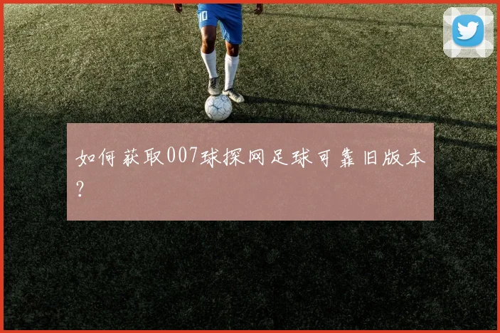 如何获取007球探网足球可靠旧版本？