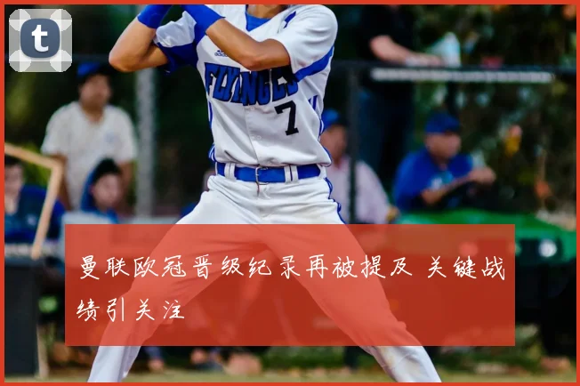 曼联欧冠晋级纪录再被提及 关键战绩引关注