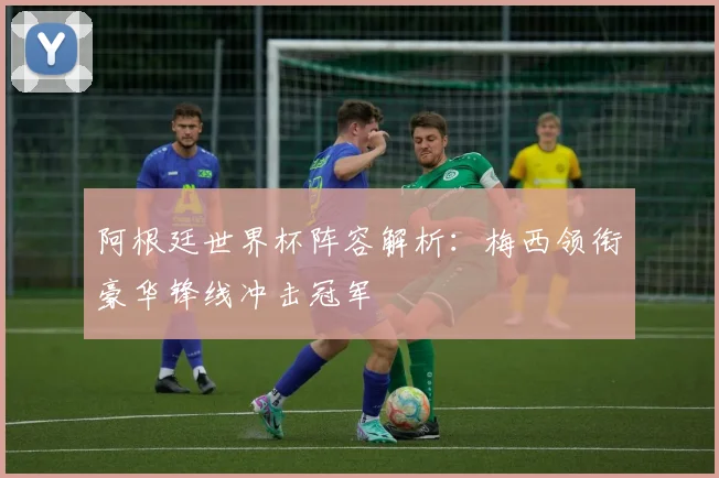 阿根廷世界杯阵容解析：梅西领衔豪华锋线冲击冠军