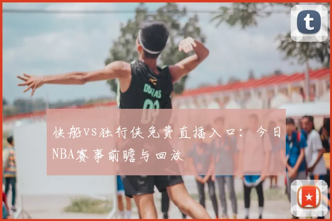 快船vs独行侠免费直播入口：今日NBA赛事前瞻与回放