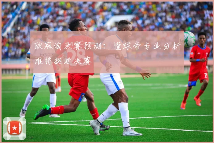 欧冠淘汰赛预测：懂球帝专业分析谁将挺进决赛