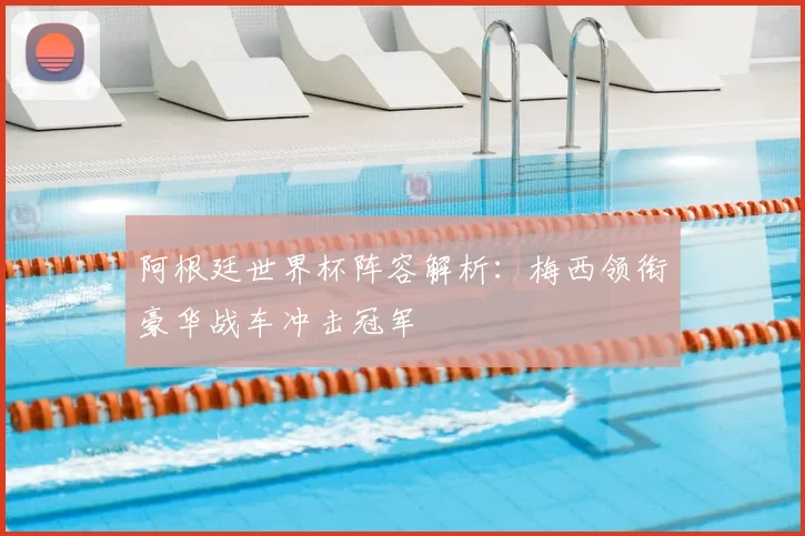 阿根廷世界杯阵容解析：梅西领衔豪华战车冲击冠军
