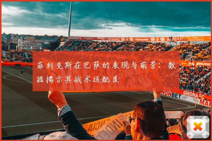 菲利克斯在巴萨的表现与前景：数据揭示其战术适配度