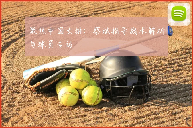 聚焦中国女排：蔡斌指导战术解析与球员专访