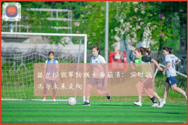 赫尔松俄军防线全面崩溃：实时战况与未来走向